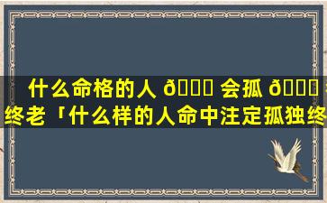 什么命格的人 🐘 会孤 🐟 独终老「什么样的人命中注定孤独终老」